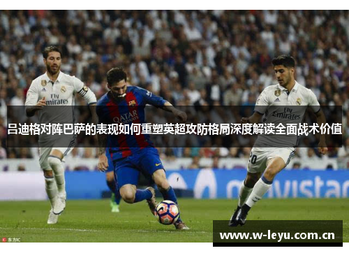 吕迪格对阵巴萨的表现如何重塑英超攻防格局深度解读全面战术价值